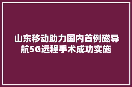 山东移动助力国内首例磁导航5G远程手术成功实施