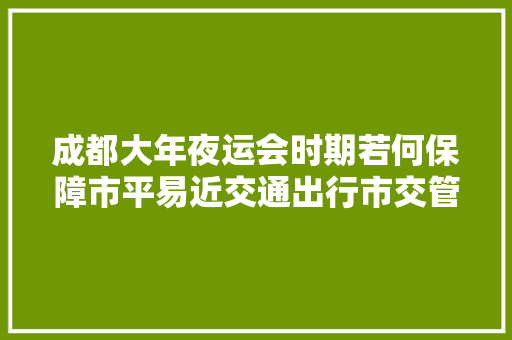 成都大年夜运会时期若何保障市平易近交通出行市交管局值守12345热线