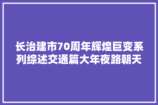 长治建市70周年辉煌巨变系列综述交通篇大年夜路朝天奔小康