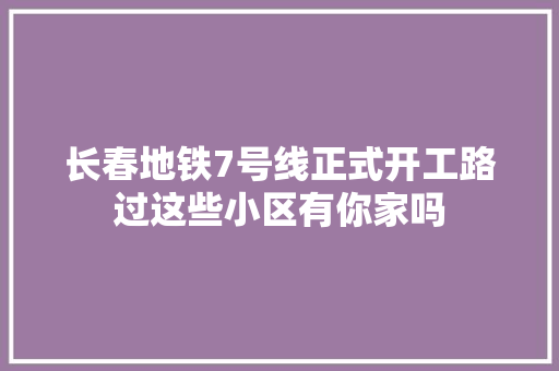 长春地铁7号线正式开工路过这些小区有你家吗