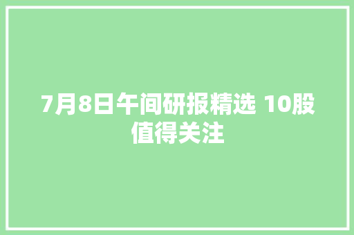 7月8日午间研报精选 10股值得关注