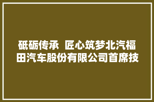 砥砺传承  匠心筑梦北汽福田汽车股份有限公司首席技师王浩名