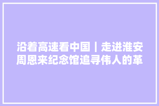沿着高速看中国｜走进淮安周恩来纪念馆追寻伟人的革命萍踪