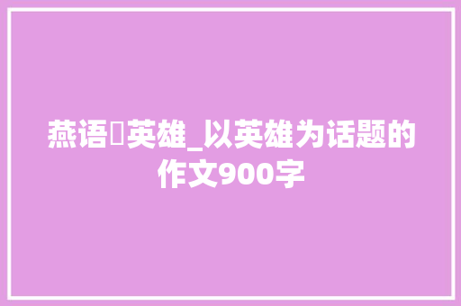 燕语・英雄_以英雄为话题的作文900字