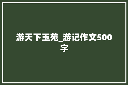 游天下玉苑_游记作文500字