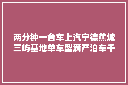 两分钟一台车上汽宁德蕉城三屿基地单车型满产泊车千辆排场震撼
