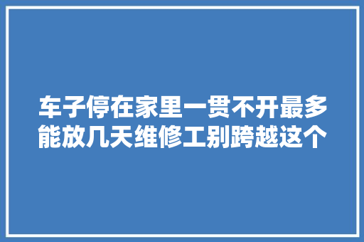 车子停在家里一贯不开最多能放几天维修工别跨越这个时间