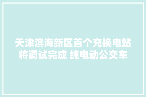 天津滨海新区首个充换电站将调试完成 纯电动公交车换电只需6分钟