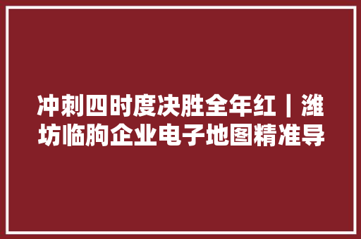 冲刺四时度决胜全年红｜潍坊临朐企业电子地图精准导航 按图寻宝 对接商机