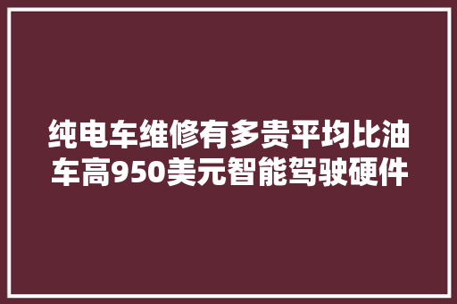 纯电车维修有多贵平均比油车高950美元智能驾驶硬件太娇贵