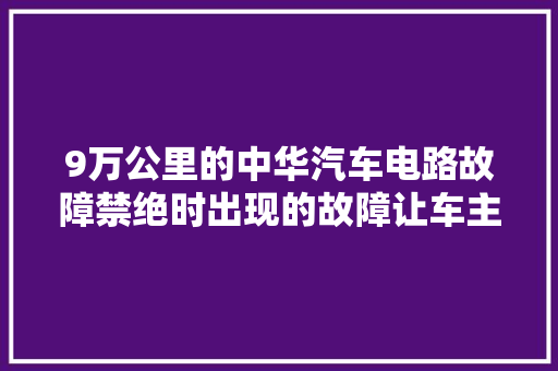 9万公里的中华汽车电路故障禁绝时出现的故障让车主很忧郁
