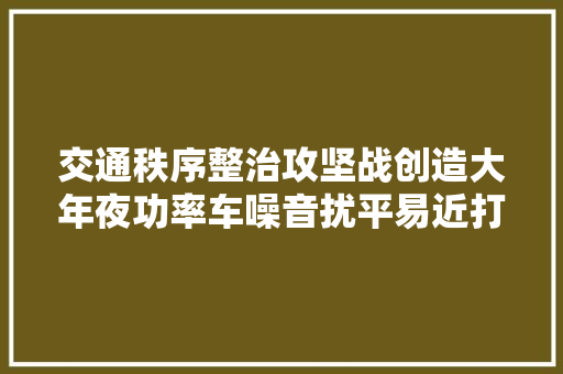 交通秩序整治攻坚战创造大年夜功率车噪音扰平易近打这个电话