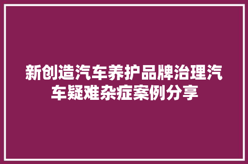 新创造汽车养护品牌治理汽车疑难杂症案例分享
