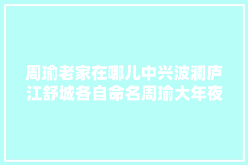 周瑜老家在哪儿中兴波澜庐江舒城各自命名周瑜大年夜道