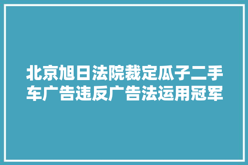 北京旭日法院裁定瓜子二手车广告违反广告法运用冠军表述