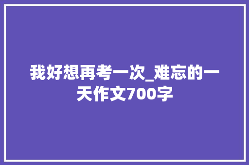 我好想再考一次_难忘的一天作文700字