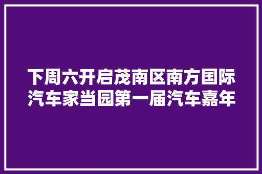 下周六开启茂南区南方国际汽车家当园第一届汽车嘉年光光阴活动邀您解锁 →