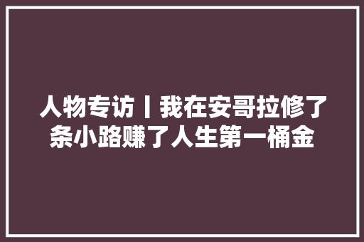 人物专访丨我在安哥拉修了条小路赚了人生第一桶金 汽车知识
