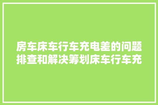 房车床车行车充电差的问题排查和解决筹划床车行车充电