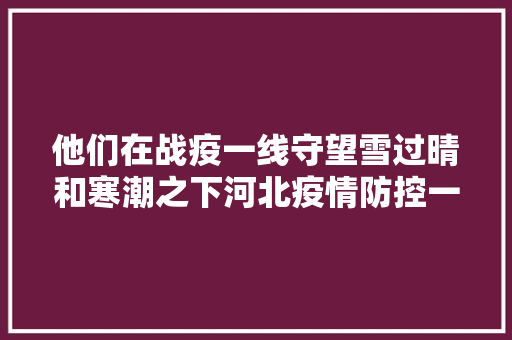 他们在战疫一线守望雪过晴和寒潮之下河北疫情防控一线直击