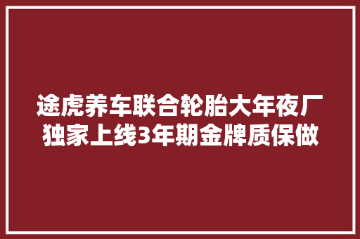 途虎养车联合轮胎大年夜厂独家上线3年期金牌质保做事进级