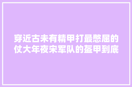 穿近古未有精甲打最憋屈的仗大年夜宋军队的盔甲到底长啥样