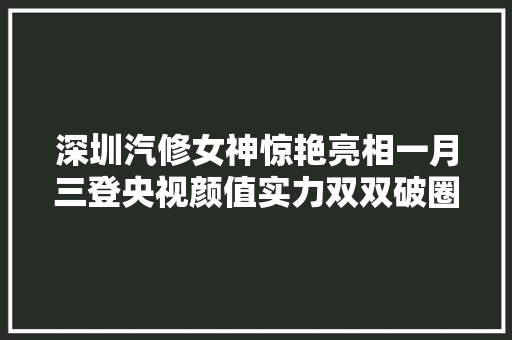 深圳汽修女神惊艳亮相一月三登央视颜值实力双双破圈 汽车知识