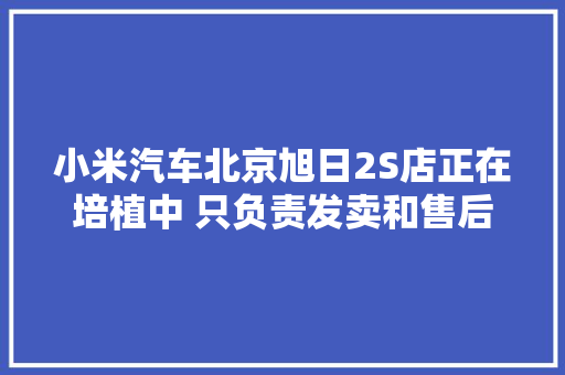 小米汽车北京旭日2S店正在培植中 只负责发卖和售后