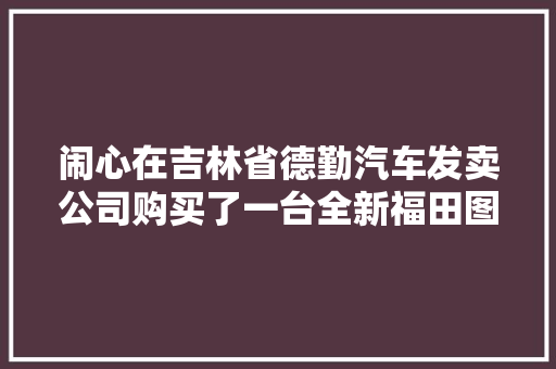闹心在吉林省德勤汽车发卖公司购买了一台全新福田图雅诺汽车首保时创造新车竟然补过漆厂家回应不清