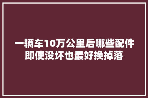 一辆车10万公里后哪些配件即使没坏也最好换掉落