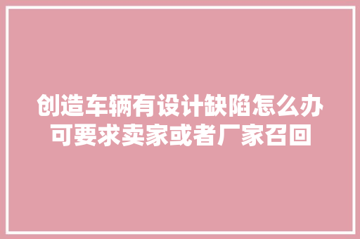 创造车辆有设计缺陷怎么办可要求卖家或者厂家召回