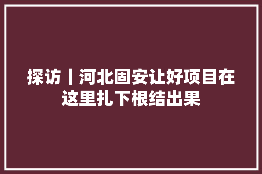 探访｜河北固安让好项目在这里扎下根结出果