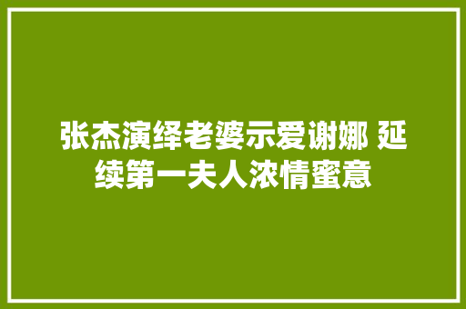 张杰演绎老婆示爱谢娜 延续第一夫人浓情蜜意