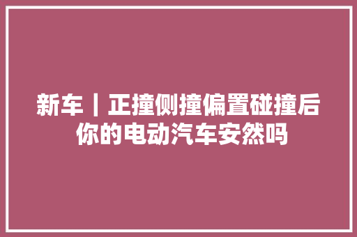 新车｜正撞侧撞偏置碰撞后 你的电动汽车安然吗