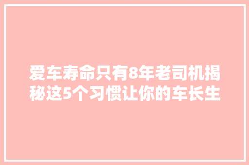 爱车寿命只有8年老司机揭秘这5个习惯让你的车长生不老