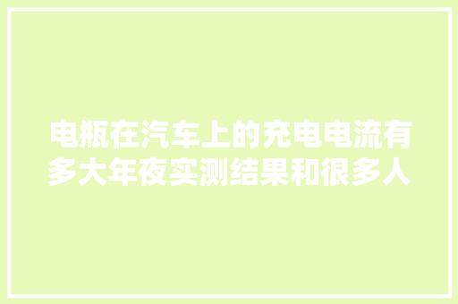 电瓶在汽车上的充电电流有多大年夜实测结果和很多人想的不一样。
