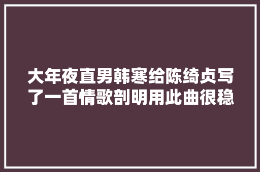 大年夜直男韩寒给陈绮贞写了一首情歌剖明用此曲很稳