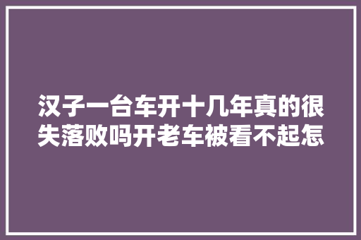 汉子一台车开十几年真的很失落败吗开老车被看不起怎么办
