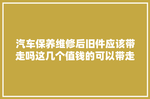 汽车保养维修后旧件应该带走吗这几个值钱的可以带走
