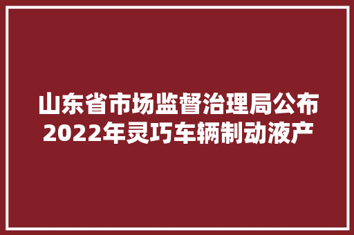 山东省市场监督治理局公布2022年灵巧车辆制动液产品质量省级专项监督抽查结果  第1张