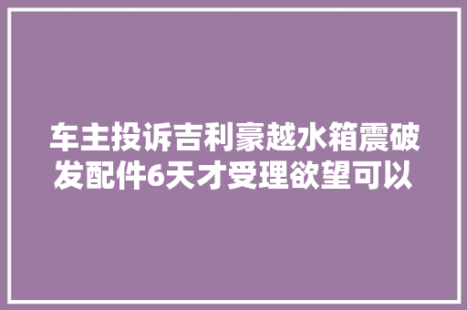 车主投诉吉利豪越水箱震破发配件6天才受理欲望可以尽快帮我解决问题