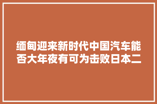 缅甸迎来新时代中国汽车能否大年夜有可为击败日本二手车