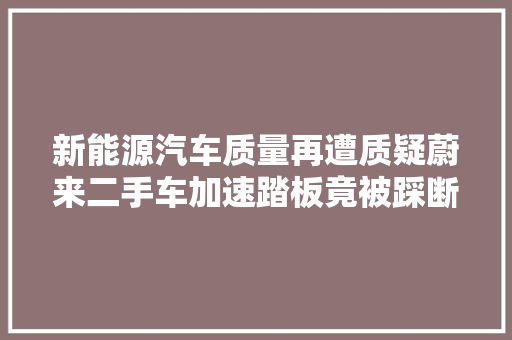 新能源汽车质量再遭质疑蔚来二手车加速踏板竟被踩断