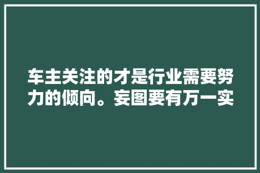 车主关注的才是行业需要努力的倾向。妄图要有万一实现了