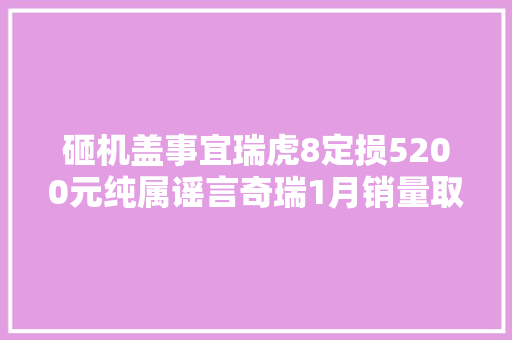 砸机盖事宜瑞虎8定损5200元纯属谣言奇瑞1月销量取得开门红
