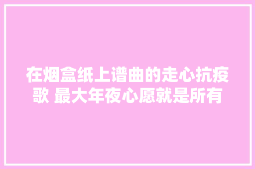 在烟盒纸上谱曲的走心抗疫歌 最大年夜心愿就是所有人都能回家啰 全平易近战疫长沙有爱 防控疫情我们在一路