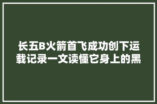 长五B火箭首飞成功创下运载记录一文读懂它身上的黑科技