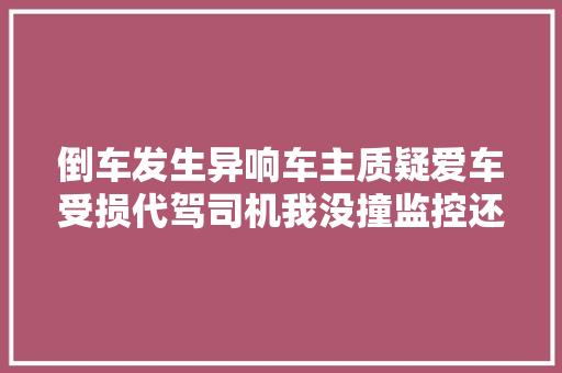 倒车发生异响车主质疑爱车受损代驾司机我没撞监控还本来相
