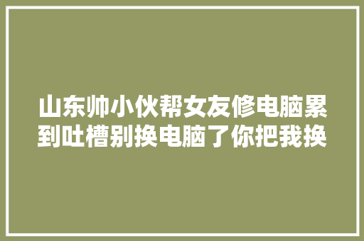 山东帅小伙帮女友修电脑累到吐槽别换电脑了你把我换了行吗