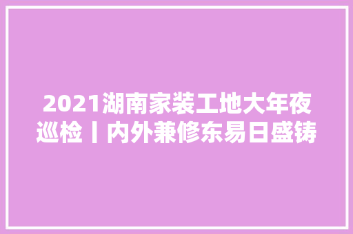 2021湖南家装工地大年夜巡检丨内外兼修东易日盛铸就超宁神家装